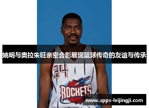 姚明与奥拉朱旺亲密合影展现篮球传奇的友谊与传承