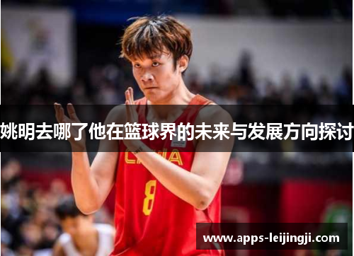 姚明去哪了他在篮球界的未来与发展方向探讨